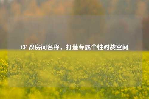 CF 改房间名称，打造专属个性对战空间