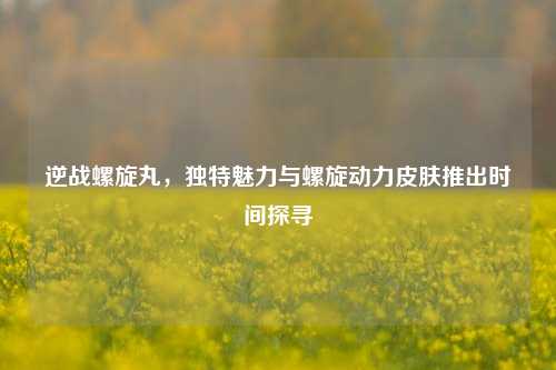 逆战螺旋丸,独特魅力与螺旋动力皮肤推出时间探寻