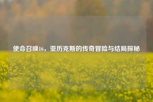使命召唤16,亚历克斯的传奇冒险与结局探秘