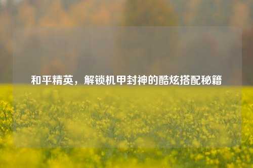 和平精英,解锁机甲封神的酷炫搭配秘籍