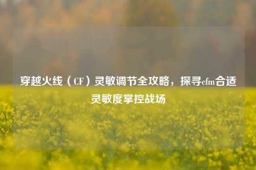 穿越火线（CF）灵敏调节全攻略，探寻cfm合适灵敏度掌控战场