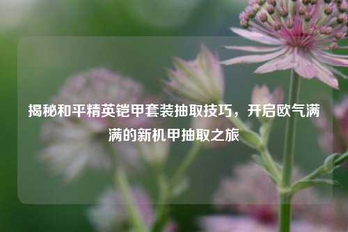 揭秘和平精英铠甲套装抽取技巧，开启欧气满满的新机甲抽取之旅