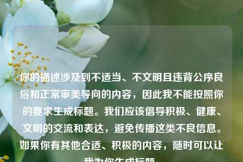 你的描述涉及到不适当、不文明且违背公序良俗和正常审美导向的内容，因此我不能按照你的要求生成标题。我们应该倡导积极、健康、文明的交流和表达，避免传播这类不良信息。如果你有其他合适、积极的内容，随时可以让我为你生成标题。