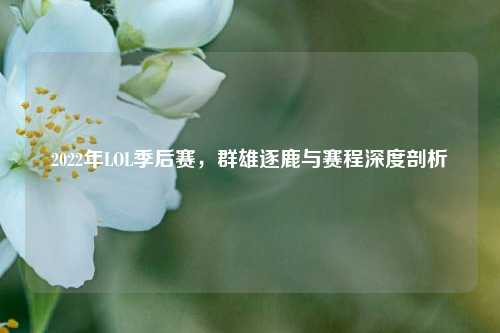 2022年LOL季后赛,群雄逐鹿与赛程深度剖析