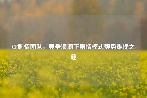 CF剧情团队,竞争浪潮下剧情模式颓势难挽之谜