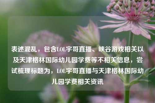 表述混乱,包含LOL宇哥直播、峡谷游戏相关以及天津格林国际幼儿园学费等不相关信息,尝试梳理标题为,LOL宇哥直播与天津格林国际幼儿园学费相关资讯