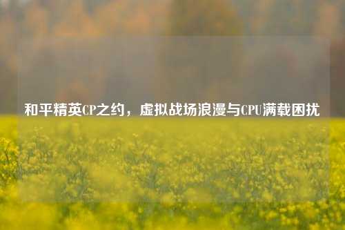 和平精英CP之约，虚拟战场浪漫与CPU满载困扰