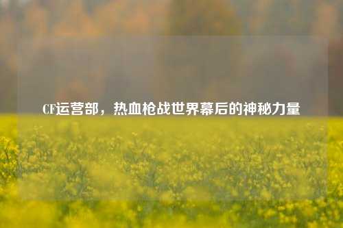 CF运营部，热血枪战世界幕后的神秘力量