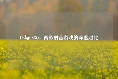 CF与CSGO，两款射击游戏的深度对比