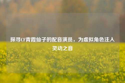 探寻CF青霞仙子的配音演员,为虚拟角色注入灵动之音