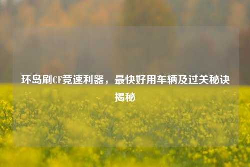 环岛刷CF竞速利器，最快好用车辆及过关秘诀揭秘