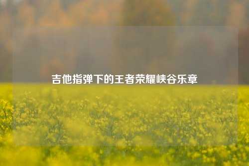 吉他指弹下的王者荣耀峡谷乐章