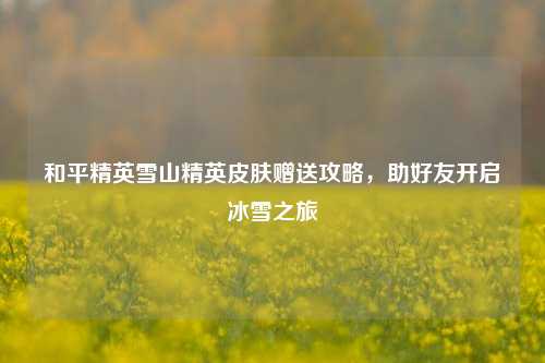 和平精英雪山精英皮肤赠送攻略,助好友开启冰雪之旅