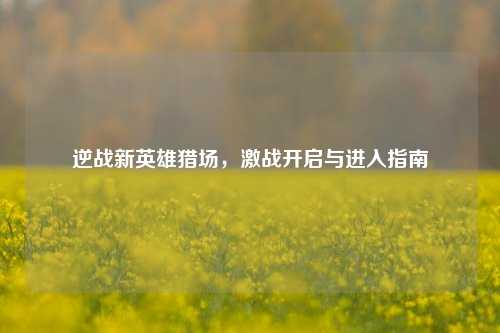 逆战新英雄猎场，激战开启与进入指南