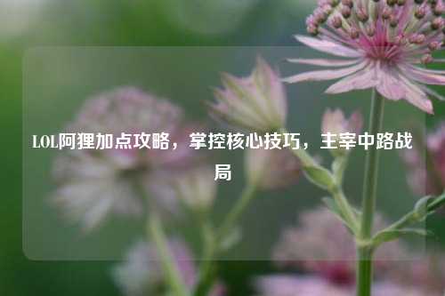 LOL阿狸加点攻略,掌控核心技巧,主宰中路战局