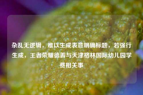 杂乱无逻辑,难以生成表意明确标题,若强行生成,王者荣耀德善与天津格林国际幼儿园学费相关事