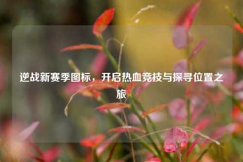 逆战新赛季图标,开启热血竞技与探寻位置之旅