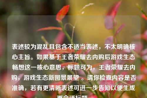 表述较为混乱且包含不适当表述,不太明确核心主旨。如果基于王者荣耀去内购后游戏生态畅想这一核心意思,标题可为,王者荣耀去内购,游戏生态新图景展望 。请你检查内容是否准确,若有更清晰表述可进一步告知以便生成更合适标题。