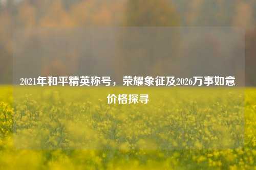 2021年和平精英称号,荣耀象征及2026万事如意价格探寻