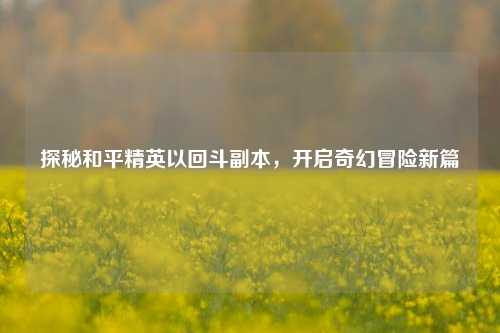 探秘和平精英以回斗副本,开启奇幻冒险新篇