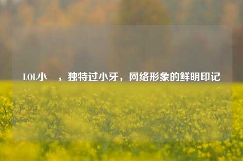 LOL小訫,独特过小牙,网络形象的鲜明印记