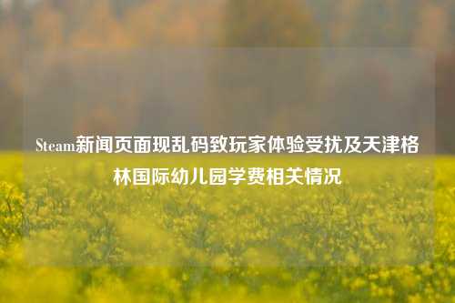 Steam新闻页面现乱码致玩家体验受扰及天津格林国际幼儿园学费相关情况