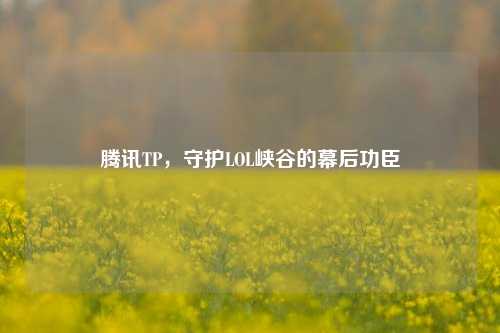 腾讯TP,守护LOL峡谷的幕后功臣