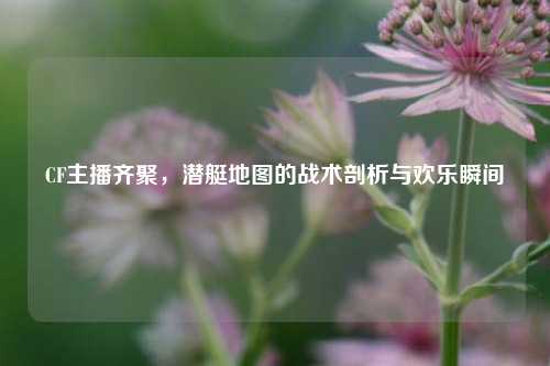 CF主播齐聚，潜艇地图的战术剖析与欢乐瞬间