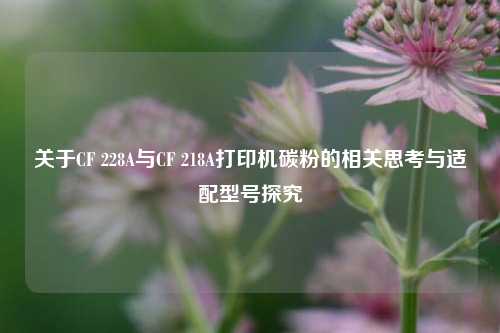 关于CF 228A与CF 218A打印机碳粉的相关思考与适配型号探究