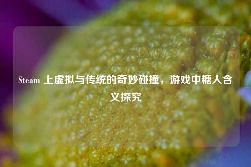 Steam 上虚拟与传统的奇妙碰撞,游戏中糖人含义探究