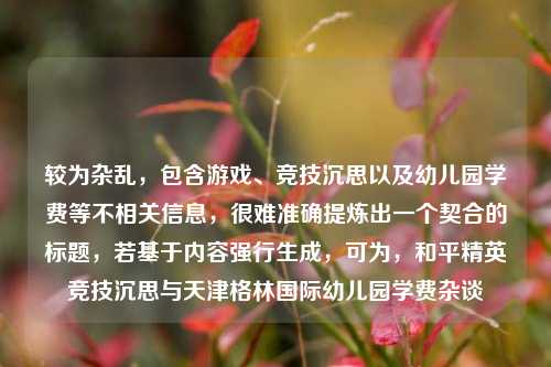 较为杂乱,包含游戏、竞技沉思以及幼儿园学费等不相关信息,很难准确提炼出一个契合的标题,若基于内容强行生成,可为,和平精英竞技沉思与天津格林国际幼儿园学费杂谈