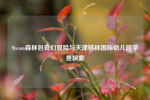 Steam森林包奇幻冒险与天津格林国际幼儿园学费探索