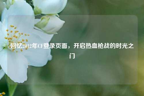 回忆2012年CF登录页面,开启热血枪战的时光之门