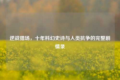 逆战猎场，十年科幻史诗与人类抗争的完整剧情录