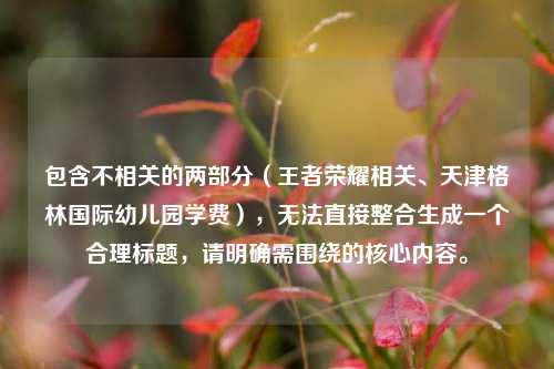 包含不相关的两部分（王者荣耀相关、天津格林国际幼儿园学费），无法直接整合生成一个合理标题，请明确需围绕的核心内容。