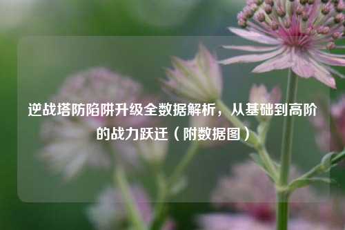 逆战塔防陷阱升级全数据解析,从基础到高阶的战力跃迁(附数据图)