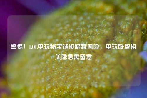 警惕!LOL电玩秘宝链接暗藏风险,电玩联盟相关隐患需留意