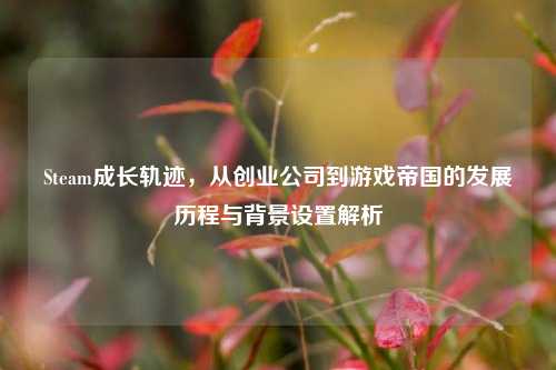 Steam成长轨迹，从创业公司到游戏帝国的发展历程与背景设置解析