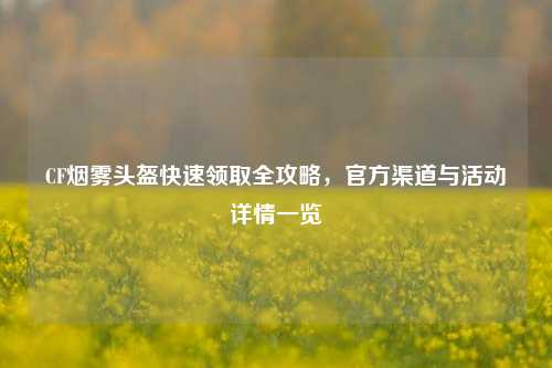 CF烟雾头盔快速领取全攻略,官方渠道与活动详情一览