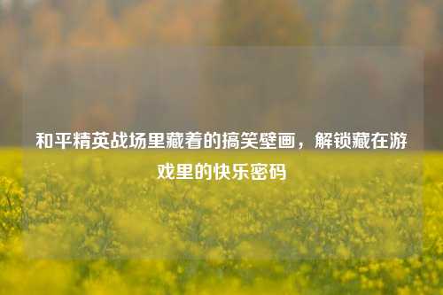 和平精英战场里藏着的搞笑壁画，解锁藏在游戏里的快乐密码