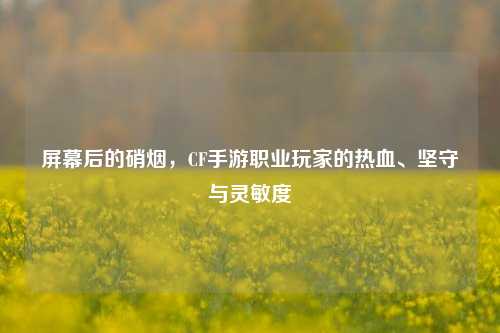 屏幕后的硝烟，CF手游职业玩家的热血、坚守与灵敏度