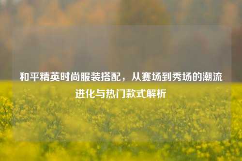 和平精英时尚服装搭配,从赛场到秀场的潮流进化与热门款式解析