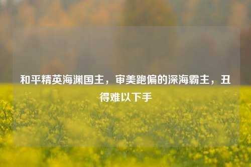 和平精英海渊国主，审美跑偏的深海霸主，丑得难以下手
