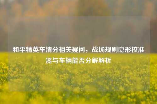 和平精英车清分相关疑问，战场规则隐形校准器与车辆能否分解解析
