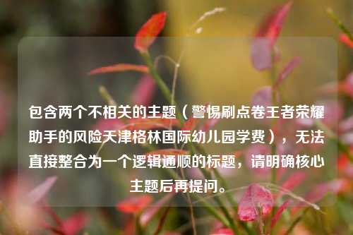 包含两个不相关的主题(警惕刷点卷王者荣耀助手的风险天津格林国际幼儿园学费),无法直接整合为一个逻辑通顺的标题,请明确核心主题后再提问。