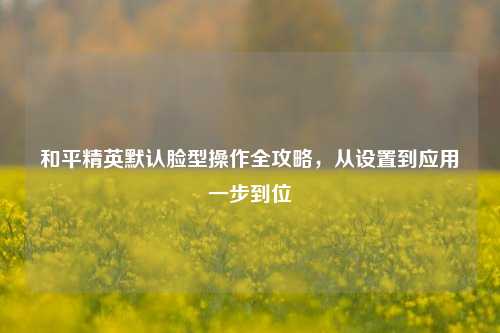 和平精英默认脸型操作全攻略,从设置到应用一步到位
