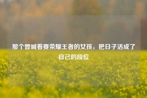 那个曾喊着要荣耀王者的女孩,把日子活成了自己的段位